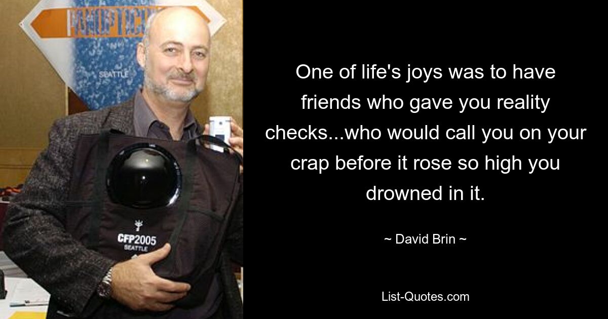 One of life's joys was to have friends who gave you reality checks...who would call you on your crap before it rose so high you drowned in it. — © David Brin