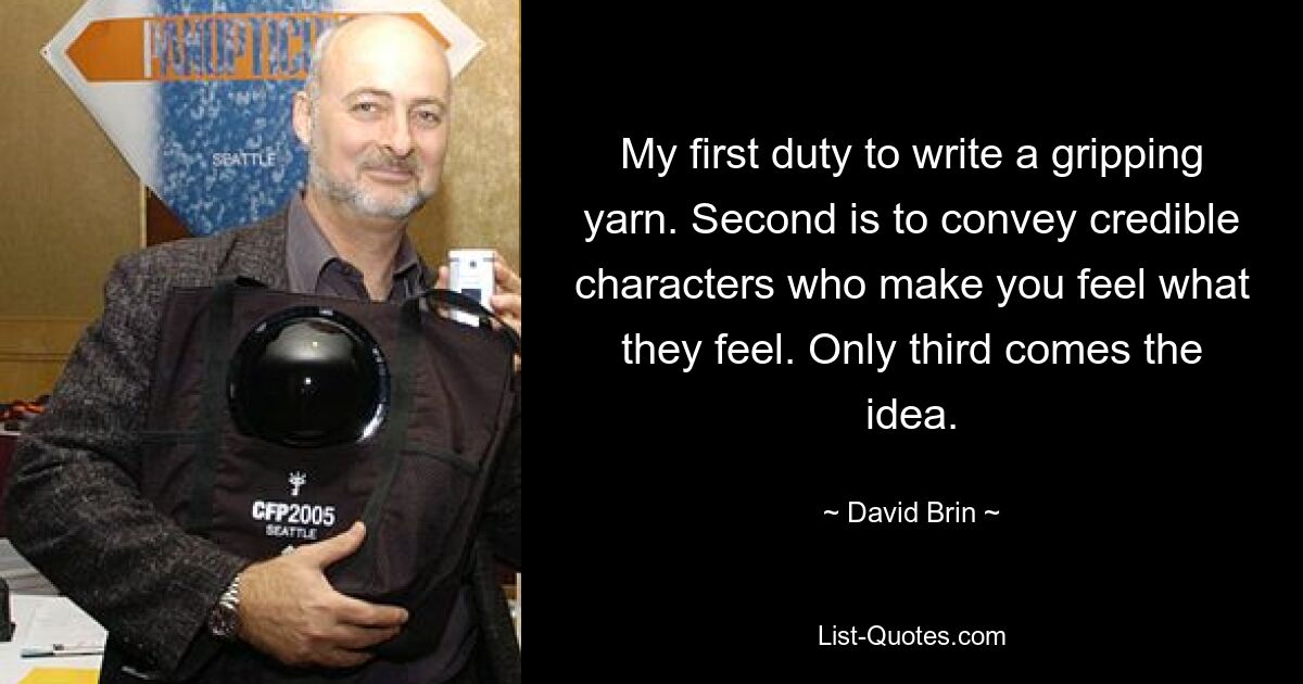 My first duty to write a gripping yarn. Second is to convey credible characters who make you feel what they feel. Only third comes the idea. — © David Brin