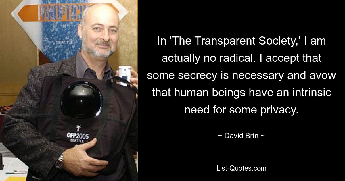 In 'The Transparent Society,' I am actually no radical. I accept that some secrecy is necessary and avow that human beings have an intrinsic need for some privacy. — © David Brin