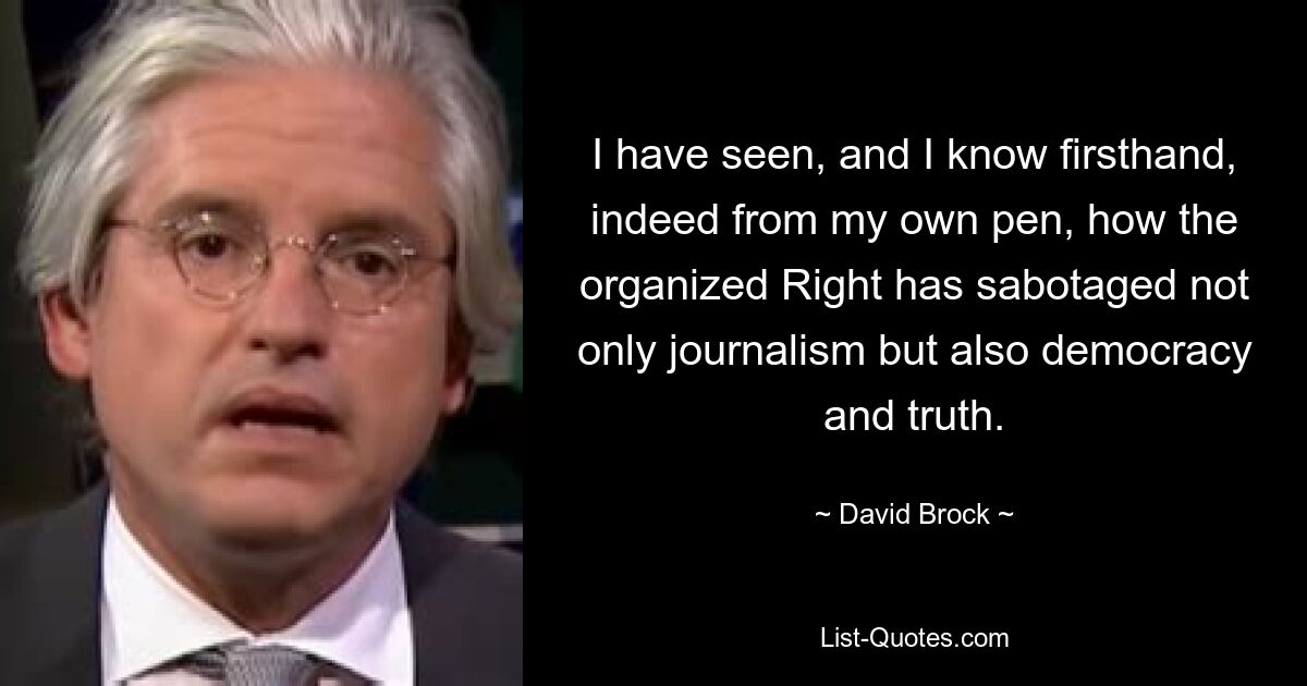 I have seen, and I know firsthand, indeed from my own pen, how the organized Right has sabotaged not only journalism but also democracy and truth. — © David Brock