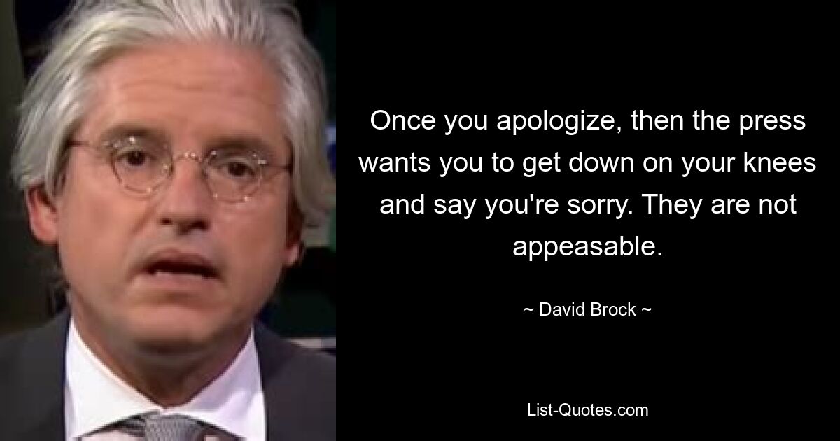 Once you apologize, then the press wants you to get down on your knees and say you're sorry. They are not appeasable. — © David Brock