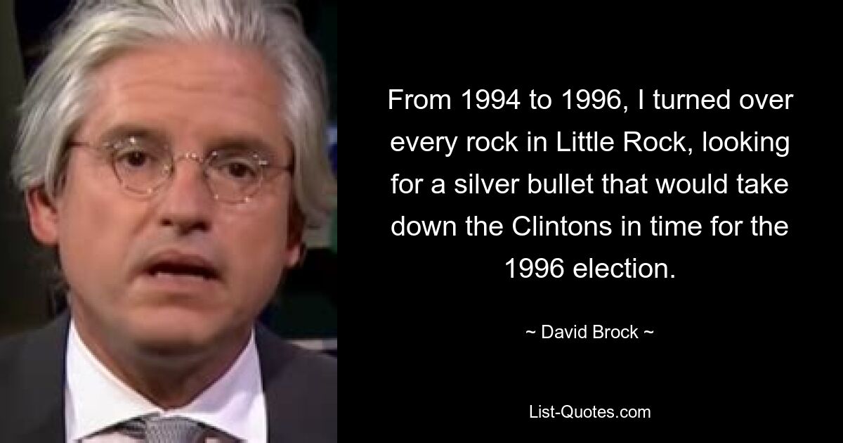 From 1994 to 1996, I turned over every rock in Little Rock, looking for a silver bullet that would take down the Clintons in time for the 1996 election. — © David Brock