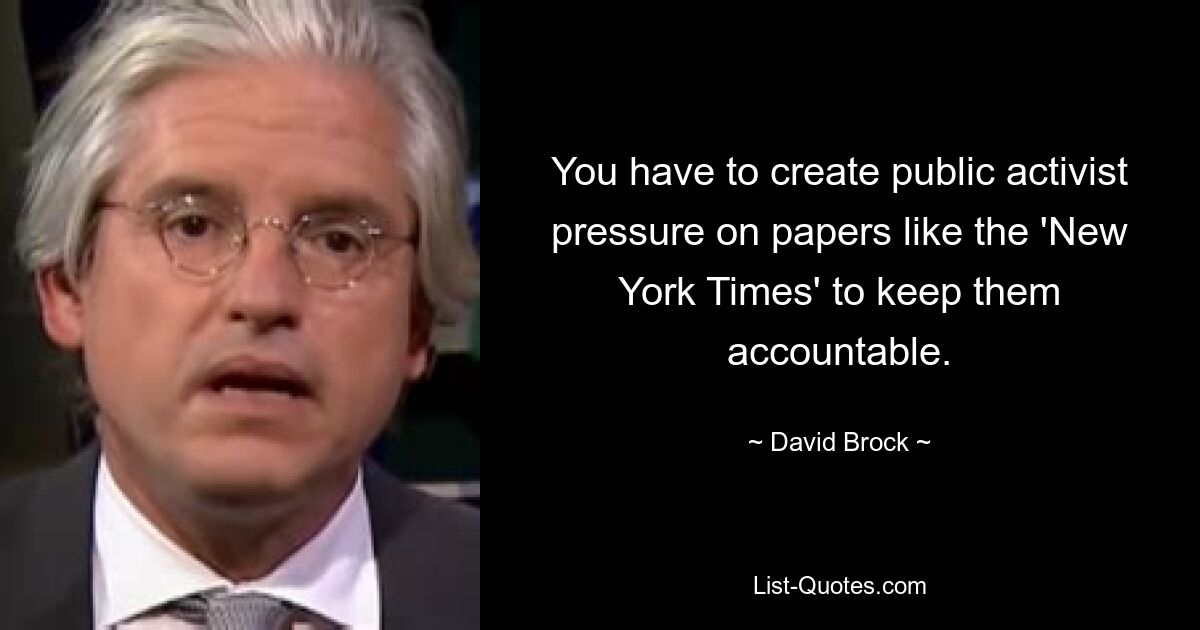 You have to create public activist pressure on papers like the 'New York Times' to keep them accountable. — © David Brock