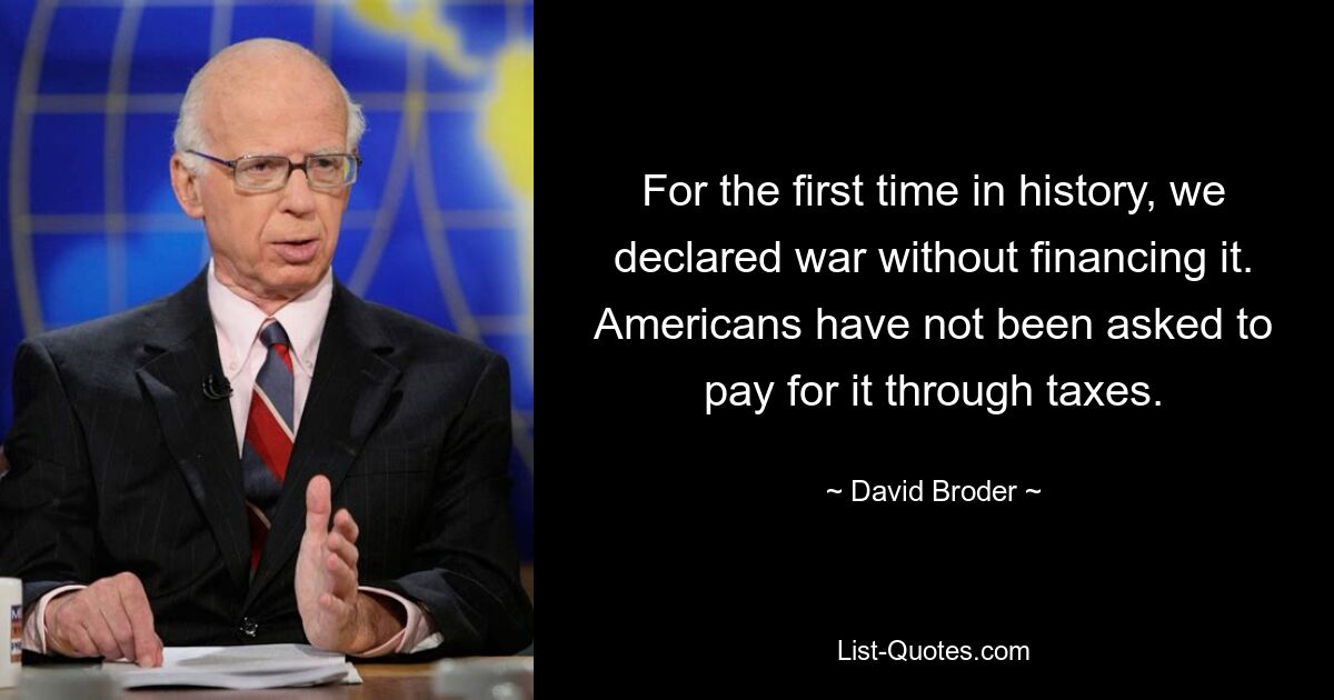 For the first time in history, we declared war without financing it. Americans have not been asked to pay for it through taxes. — © David Broder