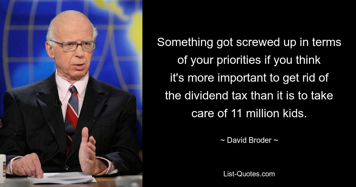 Something got screwed up in terms of your priorities if you think it's more important to get rid of the dividend tax than it is to take care of 11 million kids. — © David Broder