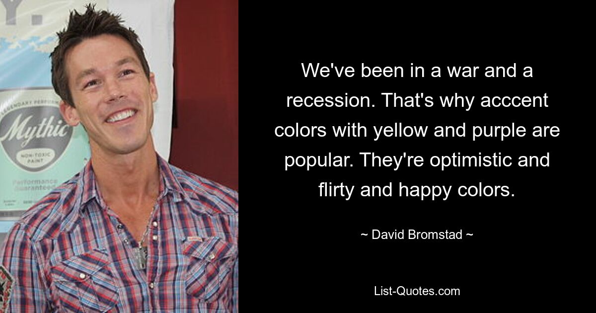 We've been in a war and a recession. That's why acccent colors with yellow and purple are popular. They're optimistic and flirty and happy colors. — © David Bromstad