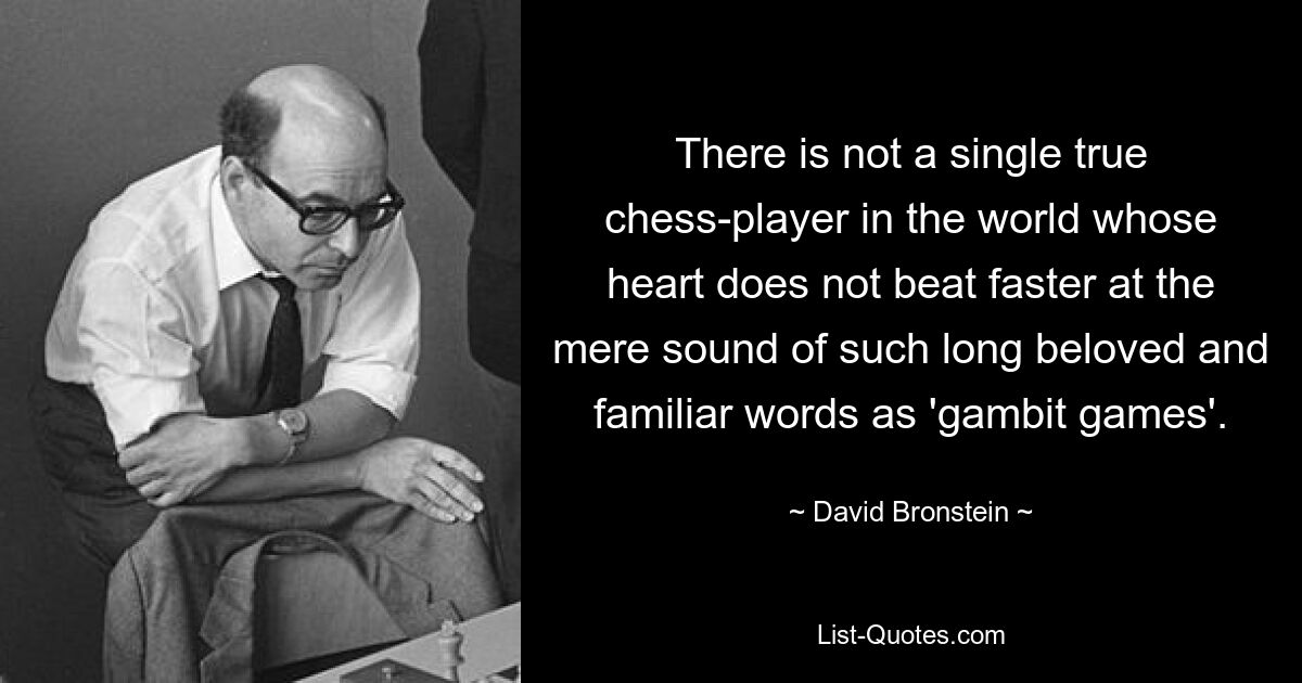 There is not a single true chess-player in the world whose heart does not beat faster at the mere sound of such long beloved and familiar words as 'gambit games'. — © David Bronstein