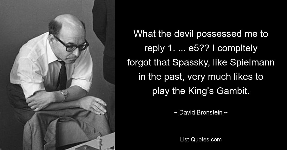 What the devil possessed me to reply 1. ... e5?? I compltely forgot that Spassky, like Spielmann in the past, very much likes to play the King's Gambit. — © David Bronstein