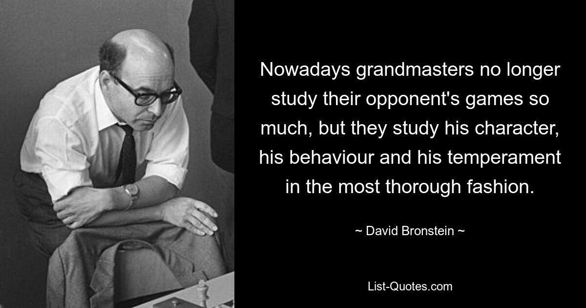 Nowadays grandmasters no longer study their opponent's games so much, but they study his character, his behaviour and his temperament in the most thorough fashion. — © David Bronstein