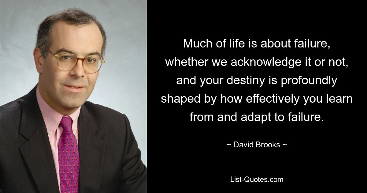 Much of life is about failure, whether we acknowledge it or not, and your destiny is profoundly shaped by how effectively you learn from and adapt to failure. — © David Brooks