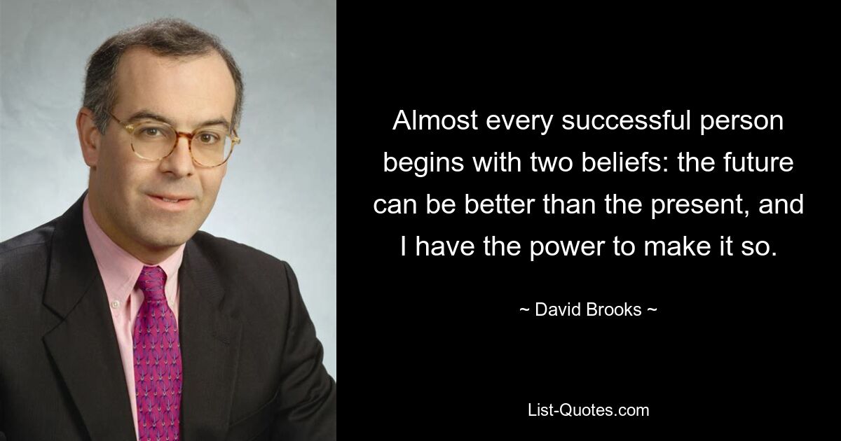 Almost every successful person begins with two beliefs: the future can be better than the present, and I have the power to make it so. — © David Brooks