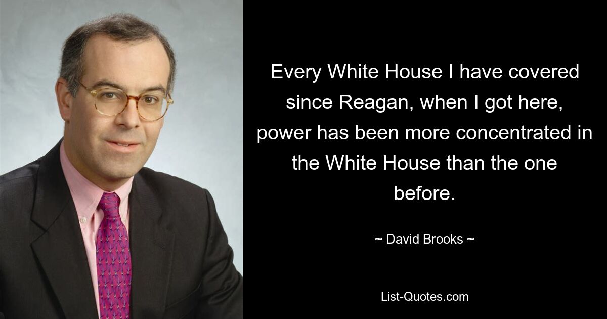 In jedem Weißen Haus, über das ich seit Reagan berichtet habe, war die Macht stärker im Weißen Haus konzentriert als zuvor. — © David Brooks 