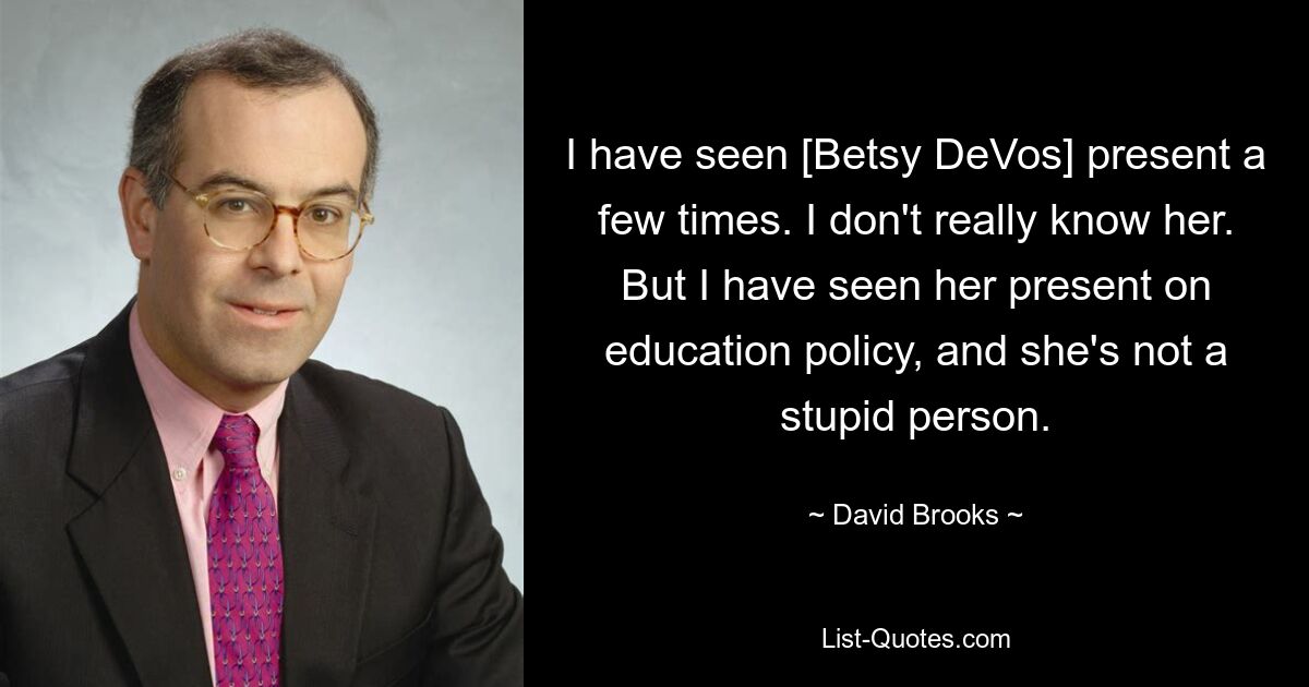 I have seen [Betsy DeVos] present a few times. I don't really know her. But I have seen her present on education policy, and she's not a stupid person. — © David Brooks