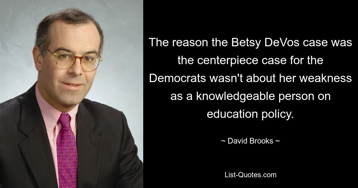 The reason the Betsy DeVos case was the centerpiece case for the Democrats wasn't about her weakness as a knowledgeable person on education policy. — © David Brooks