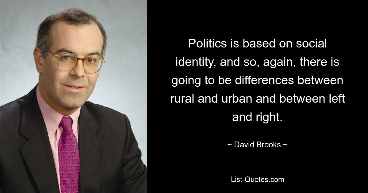 Politics is based on social identity, and so, again, there is going to be differences between rural and urban and between left and right. — © David Brooks