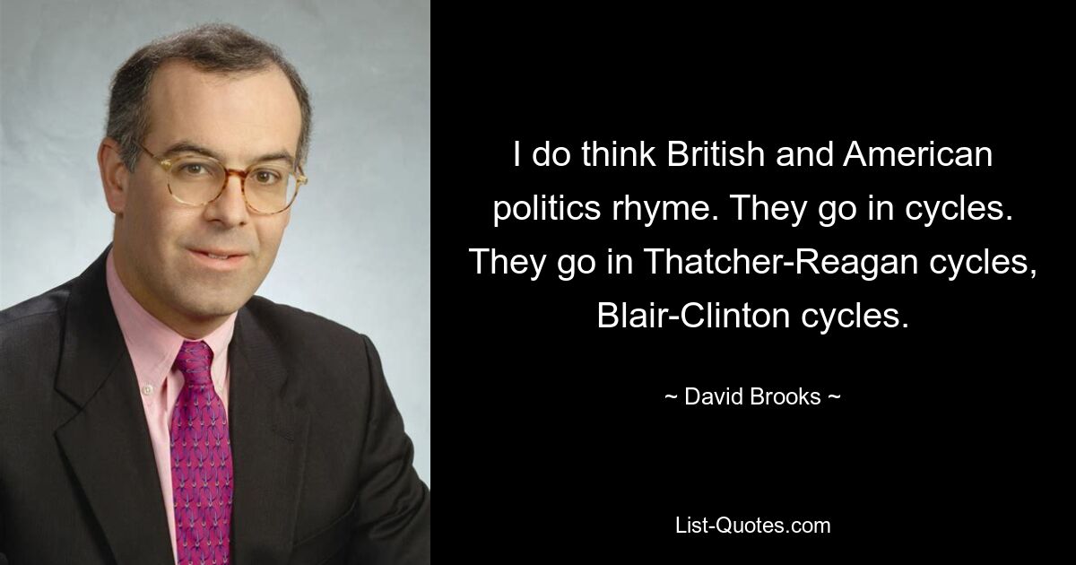 I do think British and American politics rhyme. They go in cycles. They go in Thatcher-Reagan cycles, Blair-Clinton cycles. — © David Brooks