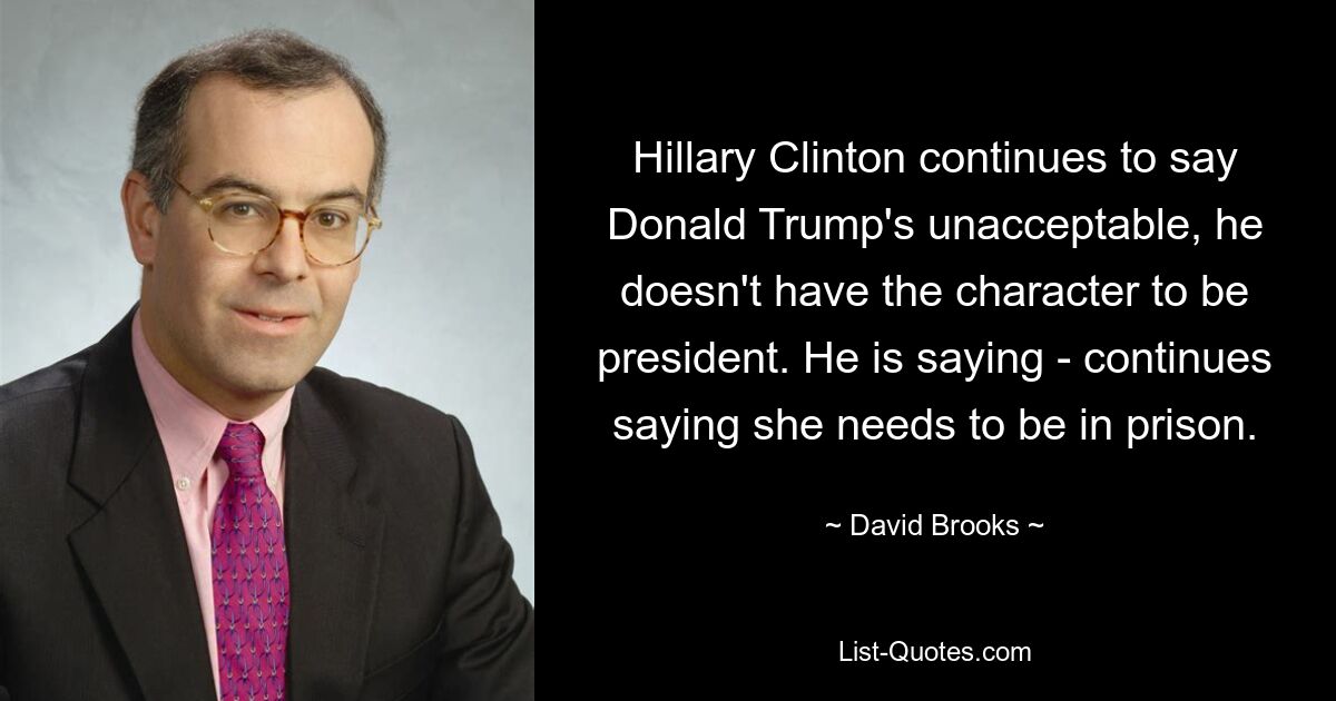 Hillary Clinton continues to say Donald Trump's unacceptable, he doesn't have the character to be president. He is saying - continues saying she needs to be in prison. — © David Brooks