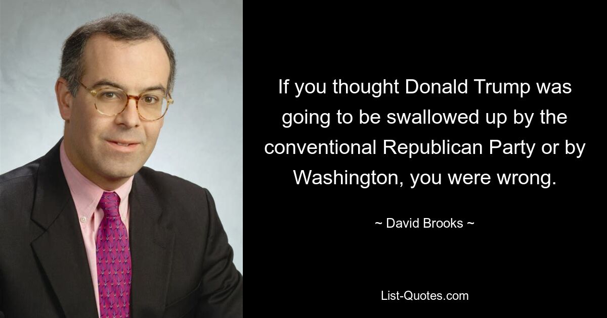 If you thought Donald Trump was going to be swallowed up by the conventional Republican Party or by Washington, you were wrong. — © David Brooks