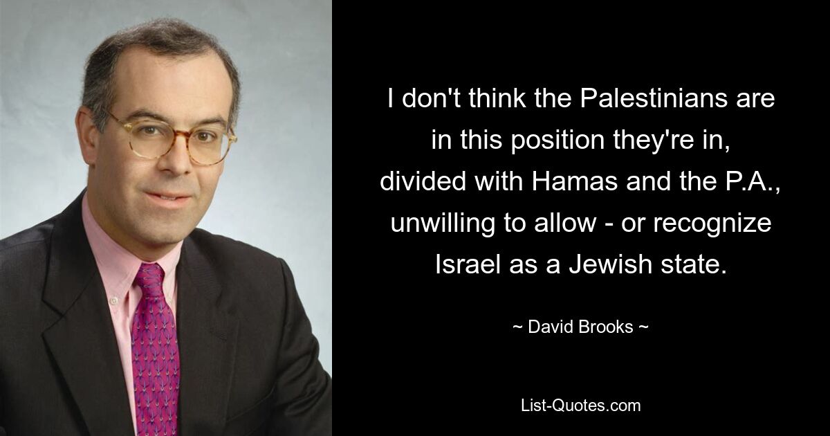 I don't think the Palestinians are in this position they're in, divided with Hamas and the P.A., unwilling to allow - or recognize Israel as a Jewish state. — © David Brooks