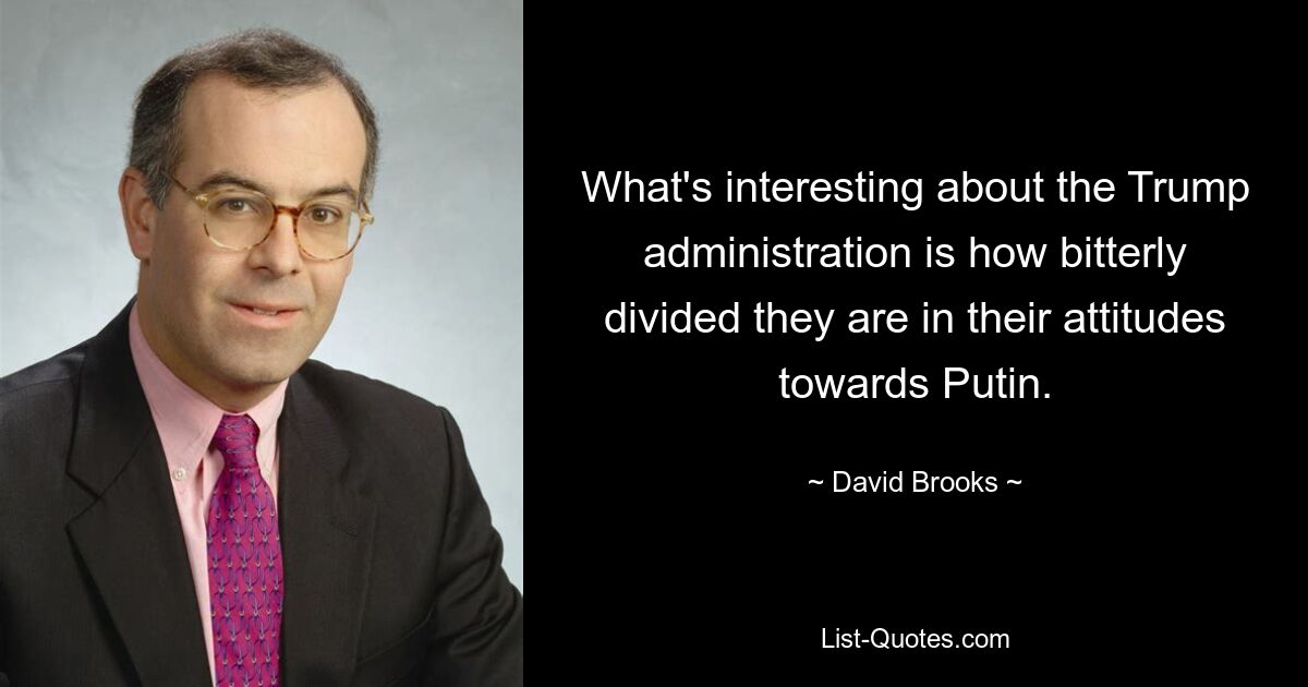 What's interesting about the Trump administration is how bitterly divided they are in their attitudes towards Putin. — © David Brooks