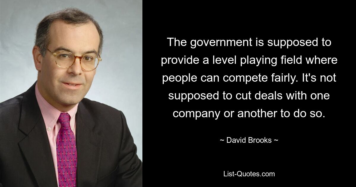 The government is supposed to provide a level playing field where people can compete fairly. It's not supposed to cut deals with one company or another to do so. — © David Brooks