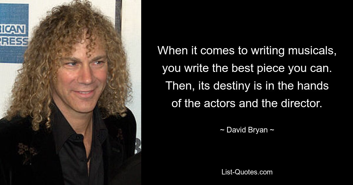 When it comes to writing musicals, you write the best piece you can. Then, its destiny is in the hands of the actors and the director. — © David Bryan