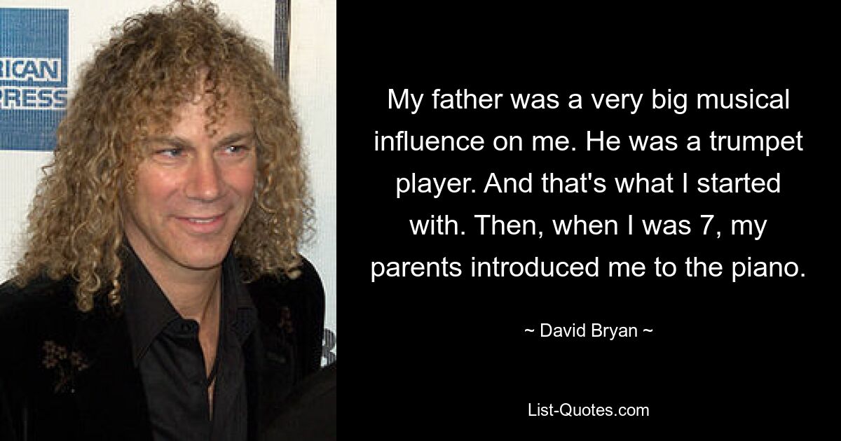 My father was a very big musical influence on me. He was a trumpet player. And that's what I started with. Then, when I was 7, my parents introduced me to the piano. — © David Bryan