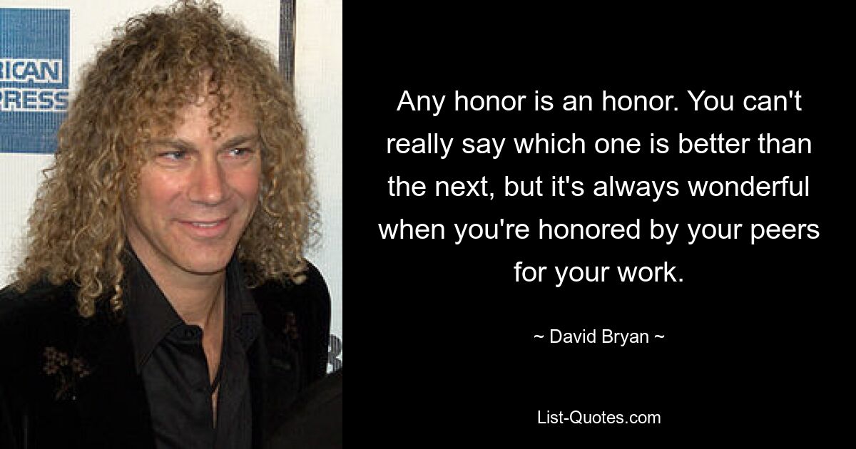 Any honor is an honor. You can't really say which one is better than the next, but it's always wonderful when you're honored by your peers for your work. — © David Bryan