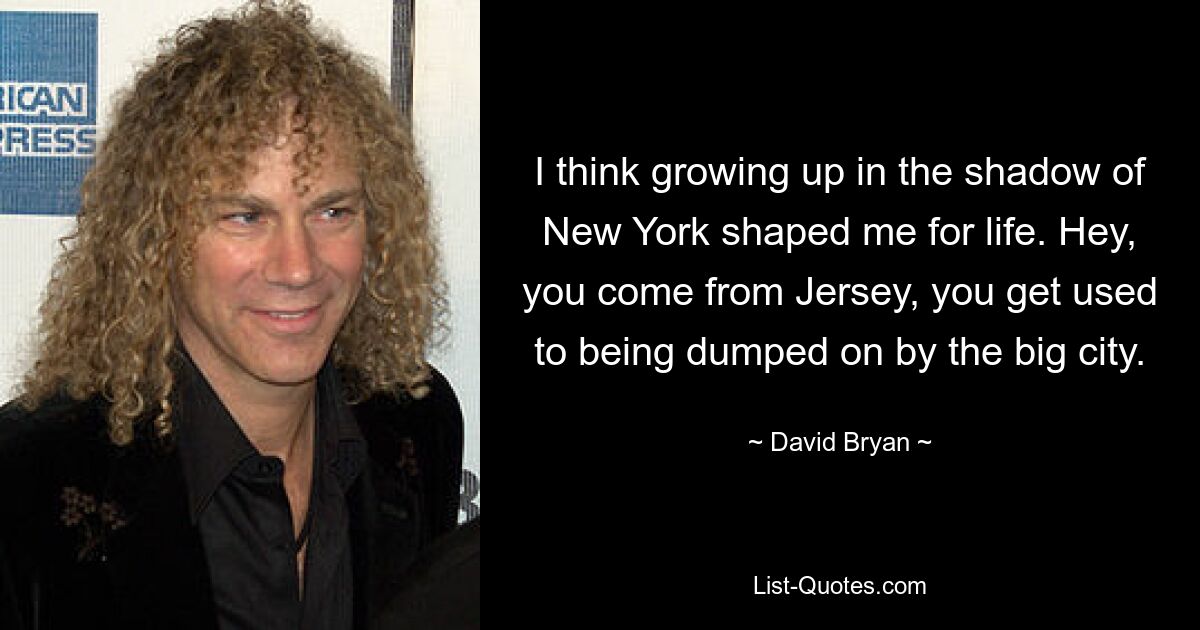 I think growing up in the shadow of New York shaped me for life. Hey, you come from Jersey, you get used to being dumped on by the big city. — © David Bryan