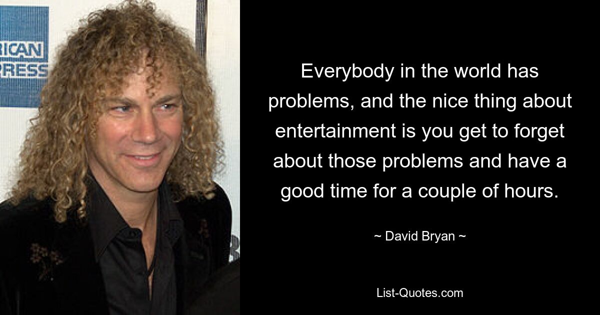 Everybody in the world has problems, and the nice thing about entertainment is you get to forget about those problems and have a good time for a couple of hours. — © David Bryan