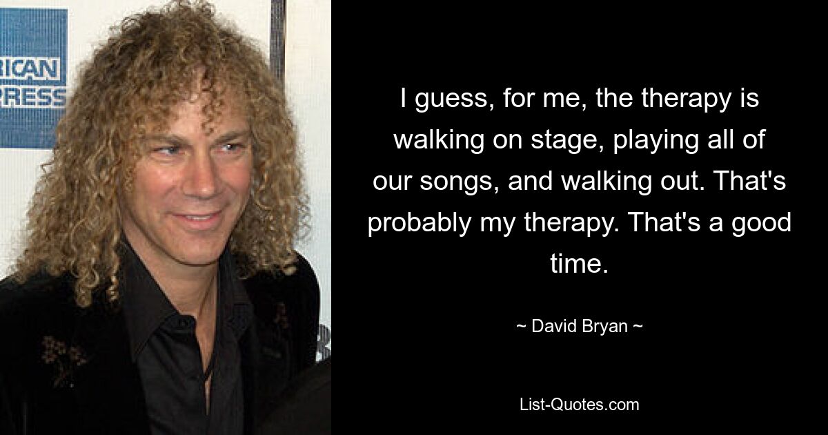 I guess, for me, the therapy is walking on stage, playing all of our songs, and walking out. That's probably my therapy. That's a good time. — © David Bryan