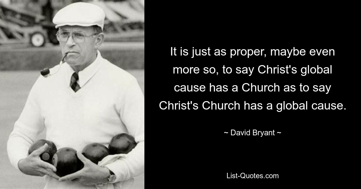 It is just as proper, maybe even more so, to say Christ's global cause has a Church as to say Christ's Church has a global cause. — © David Bryant