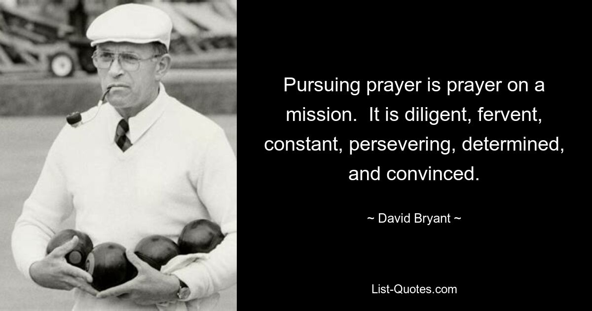 Pursuing prayer is prayer on a mission.  It is diligent, fervent, constant, persevering, determined, and convinced. — © David Bryant