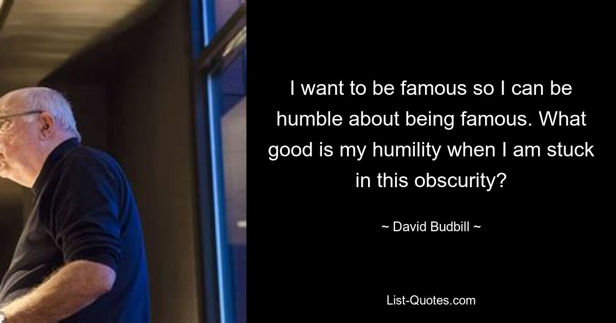 I want to be famous so I can be humble about being famous. What good is my humility when I am stuck in this obscurity? — © David Budbill