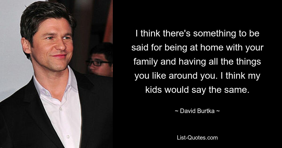 I think there's something to be said for being at home with your family and having all the things you like around you. I think my kids would say the same. — © David Burtka