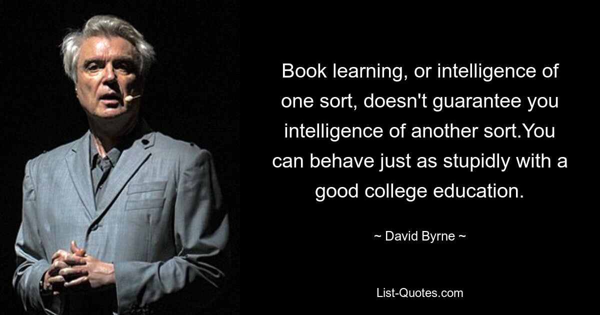 Book learning, or intelligence of one sort, doesn't guarantee you intelligence of another sort.You can behave just as stupidly with a good college education. — © David Byrne