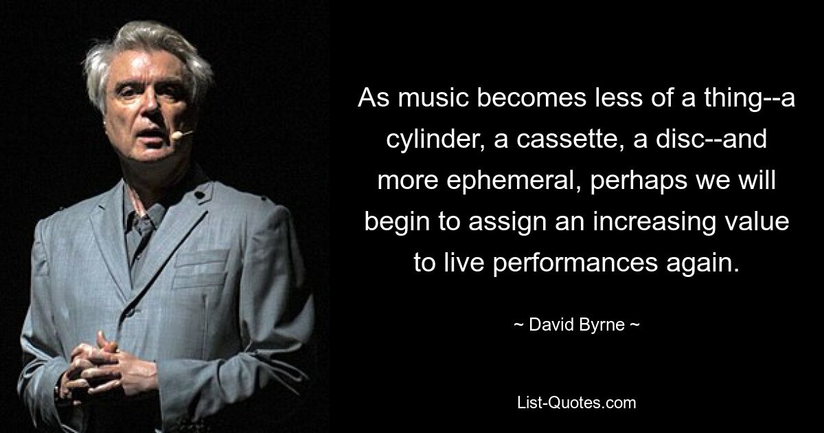 As music becomes less of a thing--a cylinder, a cassette, a disc--and more ephemeral, perhaps we will begin to assign an increasing value to live performances again. — © David Byrne