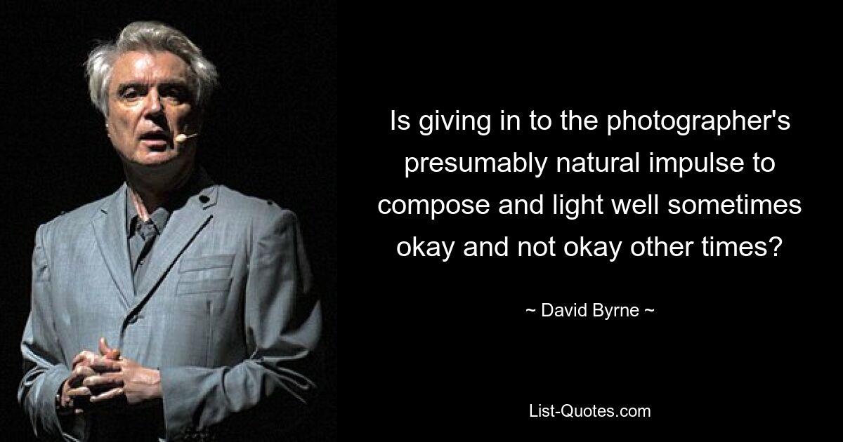 Is giving in to the photographer's presumably natural impulse to compose and light well sometimes okay and not okay other times? — © David Byrne