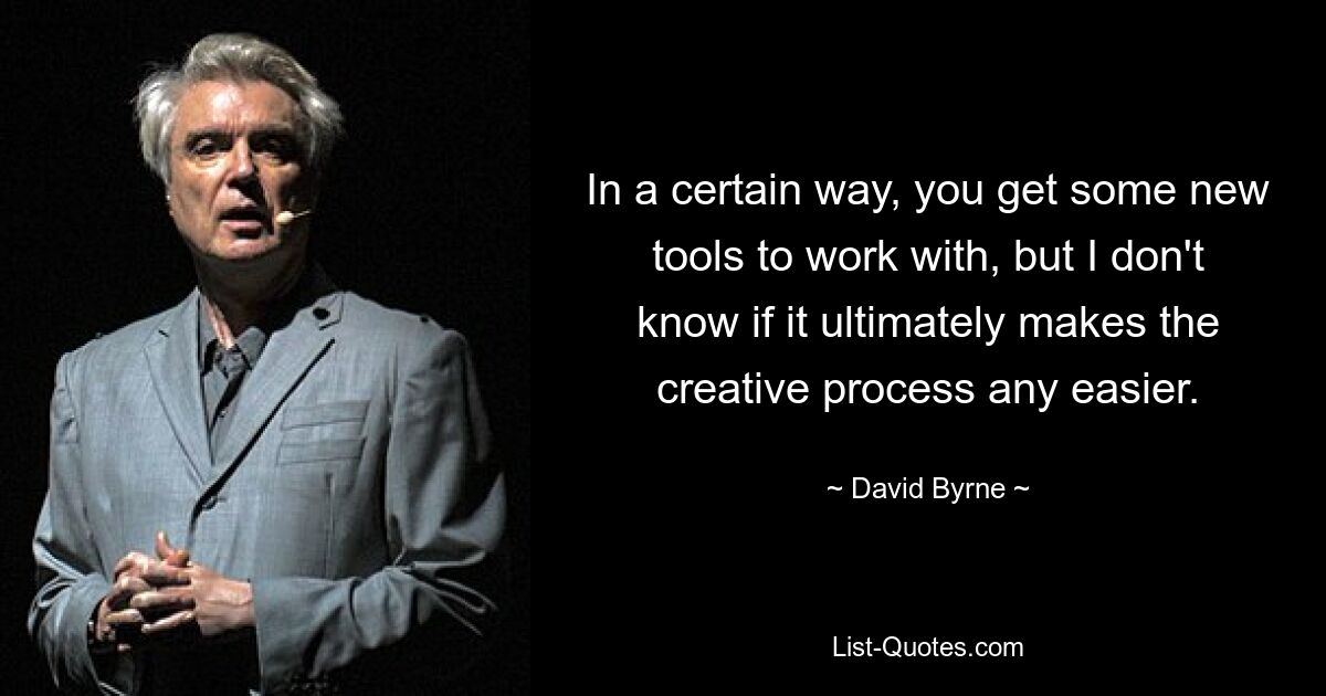 In a certain way, you get some new tools to work with, but I don't know if it ultimately makes the creative process any easier. — © David Byrne