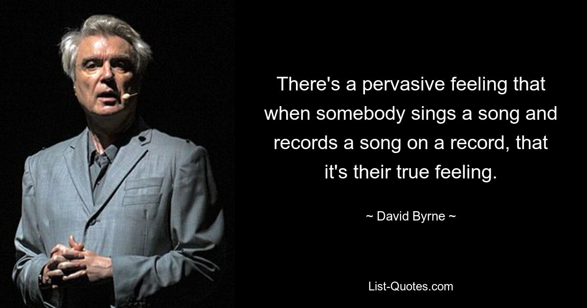 There's a pervasive feeling that when somebody sings a song and records a song on a record, that it's their true feeling. — © David Byrne