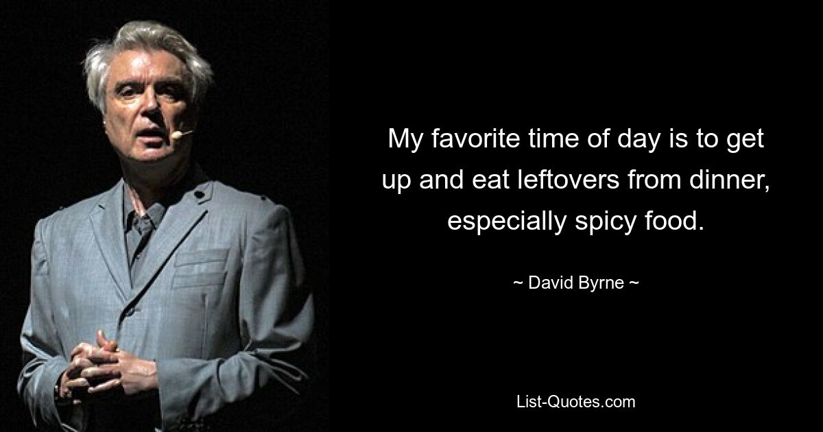 My favorite time of day is to get up and eat leftovers from dinner, especially spicy food. — © David Byrne