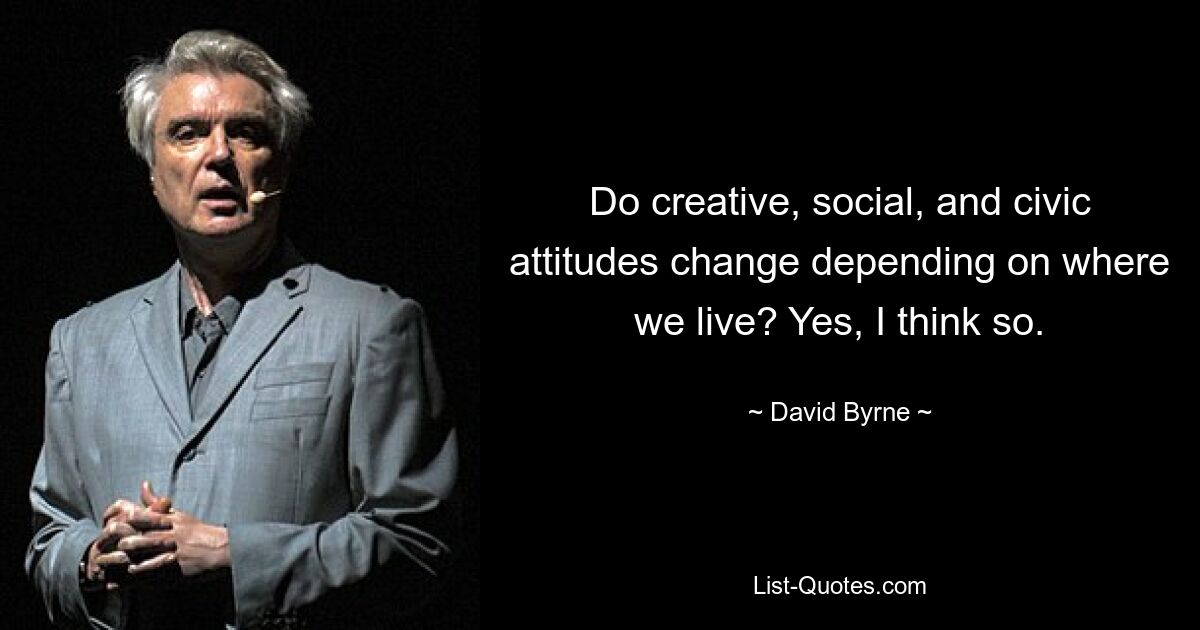 Do creative, social, and civic attitudes change depending on where we live? Yes, I think so. — © David Byrne