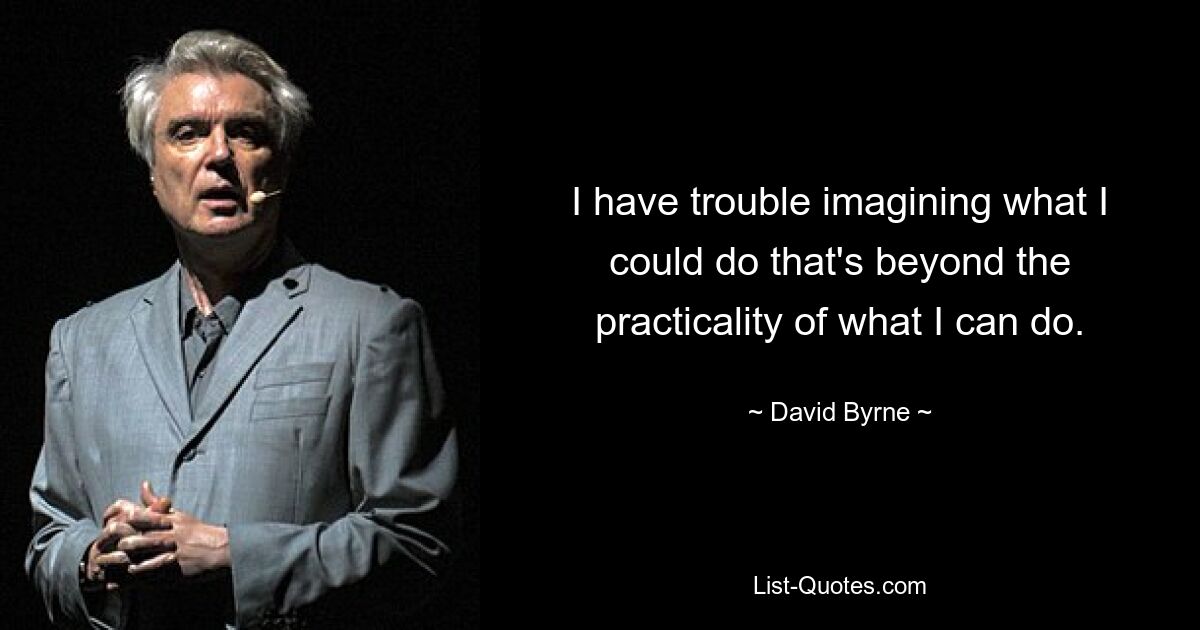 I have trouble imagining what I could do that's beyond the practicality of what I can do. — © David Byrne