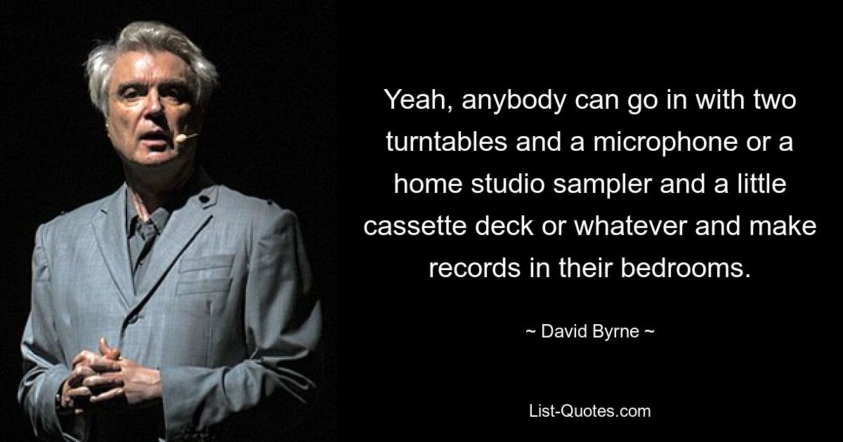 Yeah, anybody can go in with two turntables and a microphone or a home studio sampler and a little cassette deck or whatever and make records in their bedrooms. — © David Byrne