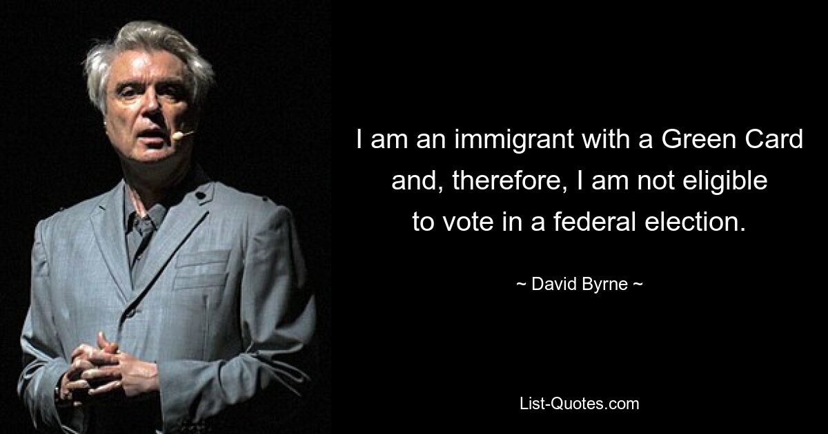 I am an immigrant with a Green Card and, therefore, I am not eligible to vote in a federal election. — © David Byrne