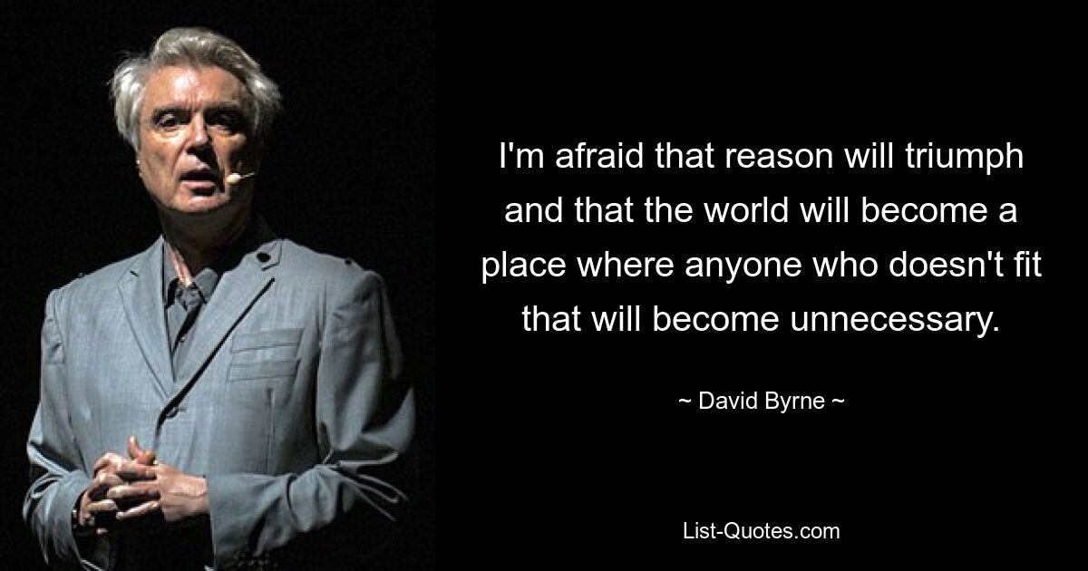 I'm afraid that reason will triumph and that the world will become a place where anyone who doesn't fit that will become unnecessary. — © David Byrne