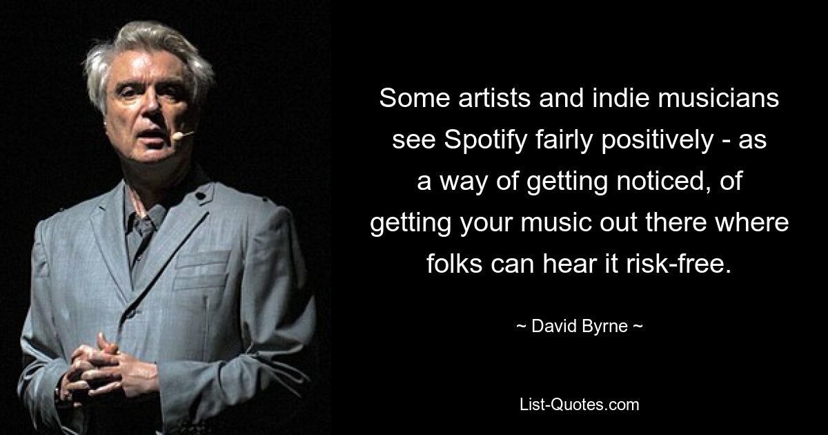 Some artists and indie musicians see Spotify fairly positively - as a way of getting noticed, of getting your music out there where folks can hear it risk-free. — © David Byrne