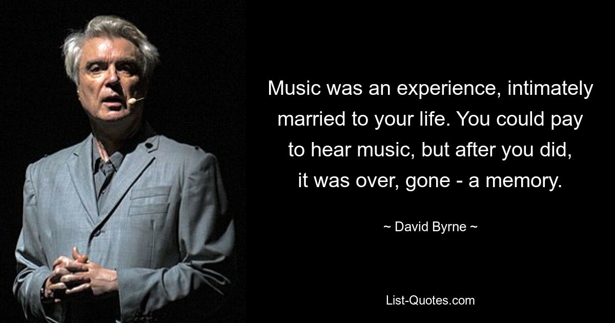 Music was an experience, intimately married to your life. You could pay to hear music, but after you did, it was over, gone - a memory. — © David Byrne