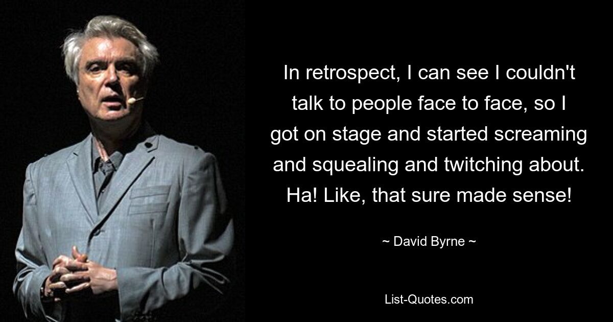 In retrospect, I can see I couldn't talk to people face to face, so I got on stage and started screaming and squealing and twitching about. Ha! Like, that sure made sense! — © David Byrne