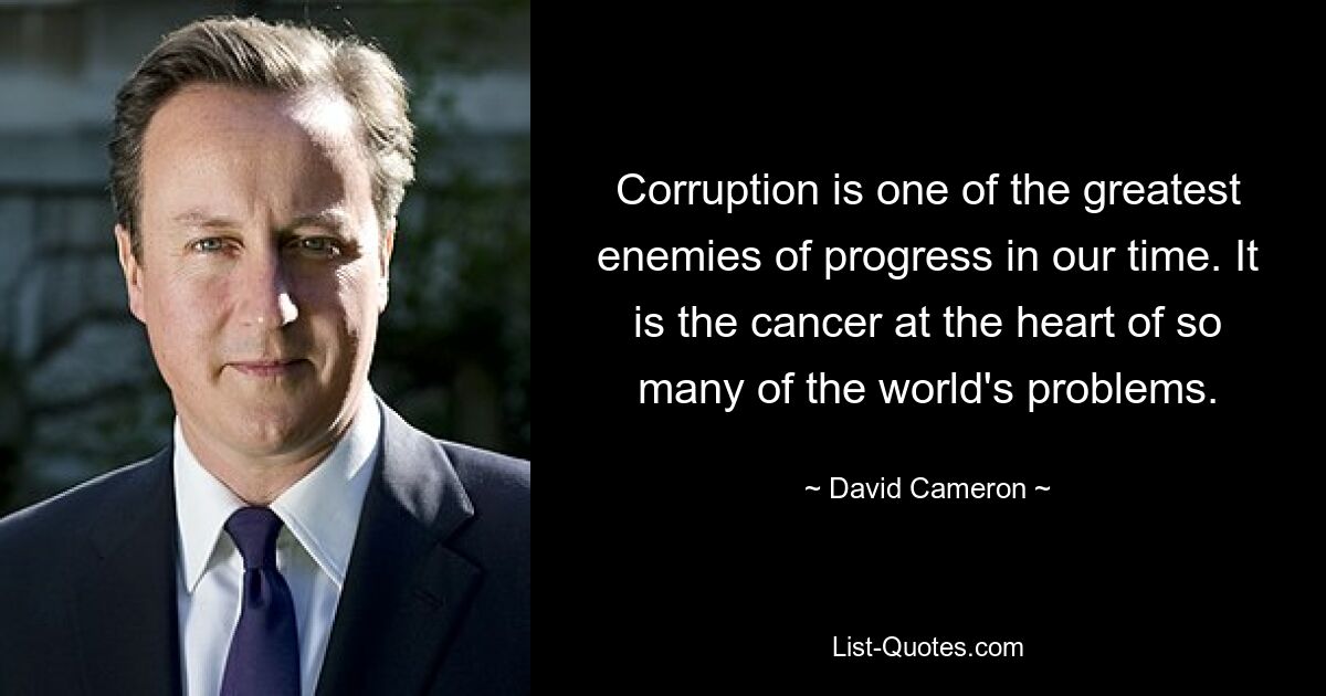 Corruption is one of the greatest enemies of progress in our time. It is the cancer at the heart of so many of the world's problems. — © David Cameron